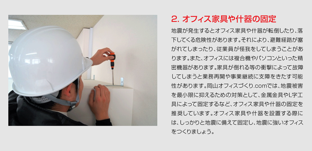 地震が発生するとオフィス家具や什器が転倒したり、落下してくる危険性があります。それにより、避難経路が塞がれてしまったり、従業員が怪我をしてしまうことがあります。また、オフィスには複合機やパソコンといった精密機器があります。家具が倒れる等の衝撃によって故障してしまうと業務再開や事業継続に支障をきたす可能性があります。岡山オフィスづくり.comでは、地震被害を最小限に抑えるための対策として、金属金具やL字工具によって固定するなど、オフィス家具や什器の固定を推奨しています。オフィス家具や什器を設置する際には、しっかりと地震に備えて固定し、地震に強いオフィスをつくりましょう。