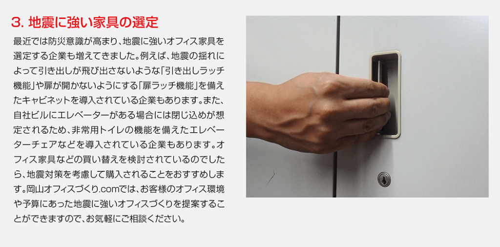最近では防災意識が高まり、地震に強いオフィス家具を選定する企業も増えてきました。例えば、地震の揺れによって引き出しが飛び出さないような「引き出しラッチ機能」や扉が開かないようにする「扉ラッチ機能」を備えたキャビネットを導入されている企業もあります。また、自社ビルにエレベーターがある場合には閉じ込めが想定されるため、非常用トイレの機能を備えたエレベーターチェアなどを導入されている企業もあります。オフィス家具などの買い替えを検討されているのでしたら、地震対策を考慮して購入されることをおすすめします。岡山オフィスづくり.comでは、お客様のオフィス環境や予算にあった地震に強いオフィスづくりを提案することができますので、お気軽にご相談ください。