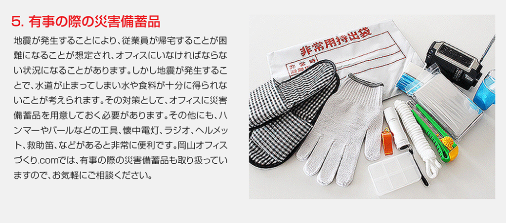 地震が発生することにより、従業員が帰宅することが困難になることが想定され、オフィスにいなければならない状況になることがあります。しかし地震が発生することで、水道が止まってしまい水や食料が十分に得られないことが考えられます。その対策として、オフィスに災害備蓄品を用意しておく必要があります。その他にも、ハンマーやバールなどの工具、懐中電灯、ラジオ、ヘルメット、救助笛、などがあると非常に便利です。岡山オフィスづくり.comでは、有事の際の災害備蓄品も取り扱っていますので、お気軽にご相談ください。