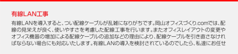 有線LAN工事有線LANを導入すると、つい配線ケーブルが乱雑になりがちです。岡山オフィスづくり.comでは、配線の見栄えが良く、使いやすさを考慮した配線工事を行います。またオフィスレイアウトの変更やオフィス機器の増加による配線ケーブルの追加などの理由により、配線ケーブルを引き直さなければならない場合にも対応いたします。有線LANの導入を検討されているのでしたら、私達にお任せください。