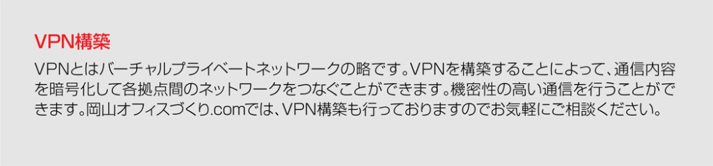 <span>VPN構築</span>VPNとはバーチャルプライベートネットワークの略です。VPNを構築することによって、通信内容を暗号化して各拠点間のネットワークをつなぐことができます。機密性の高い通信を行うことができます。岡山オフィスづくり.comでは、VPN構築も行っておりますのでお気軽にご相談ください。” width=”1024″ height=”239″ class=”aligncenter size-large wp-image-5961″ />
<a name=
